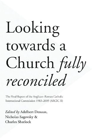 Looking Towards a Church Fully Reconciled: The Final Report of the Anglican-Roman Catholic International Commission 1983-2005